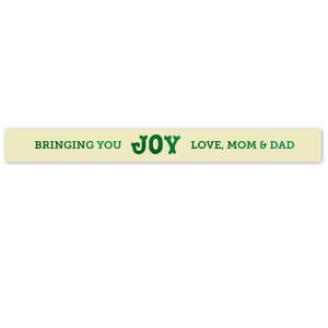 Your holidays will be tied up in a bow with the Bringing You Joy Ribbon. The high quality fabric comes in a selection of ribbon and ink colors, and the customizable text allows you to best personalize your message.